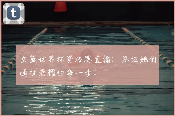女篮世界杯资格赛直播:见证她们通往荣耀的每一步!