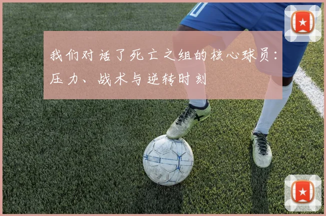 我们对话了死亡之组的核心球员：压力、战术与逆转时刻