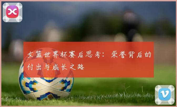 女篮世界杯赛后思考：荣誉背后的付出与成长之路