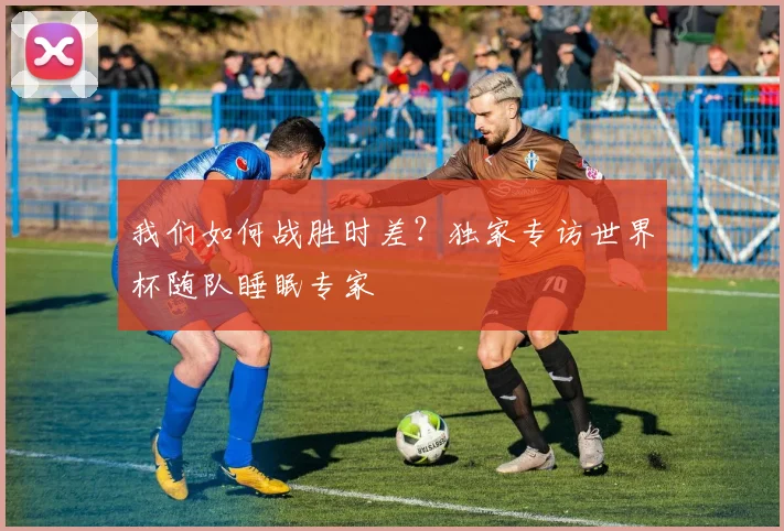 我们如何战胜时差？独家专访世界杯随队睡眠专家