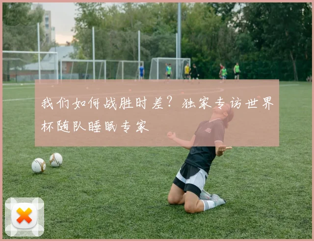 我们如何战胜时差？独家专访世界杯随队睡眠专家