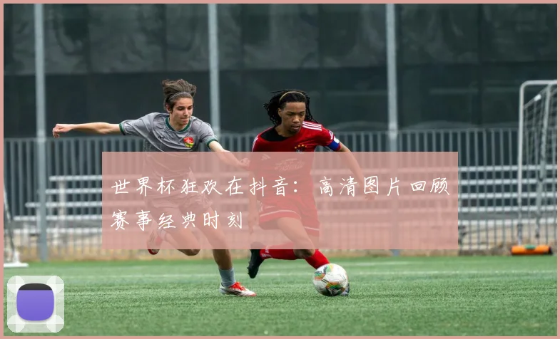 世界杯狂欢在抖音：高清图片回顾赛事经典时刻