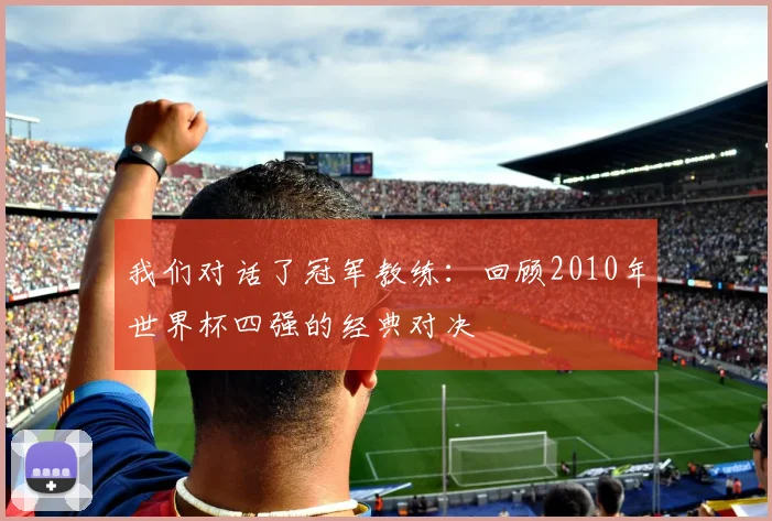 我们对话了冠军教练：回顾2010年世界杯四强的经典对决