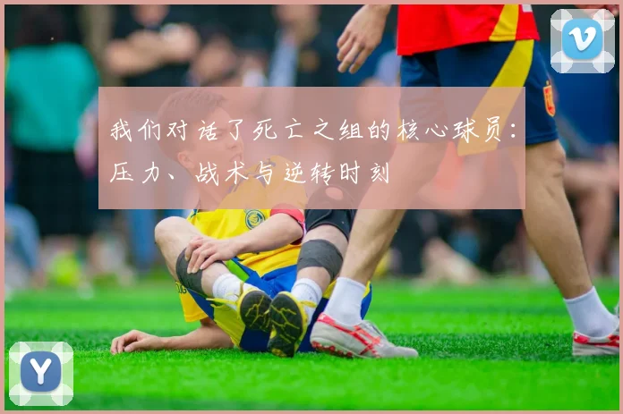 我们对话了死亡之组的核心球员：压力、战术与逆转时刻