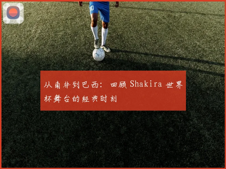 从南非到巴西:回顾 Shakira 世界杯舞台的经典时刻