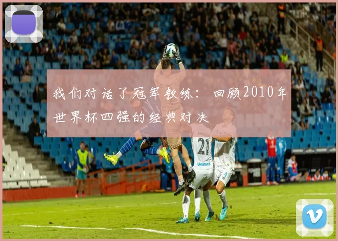 我们对话了冠军教练：回顾2010年世界杯四强的经典对决