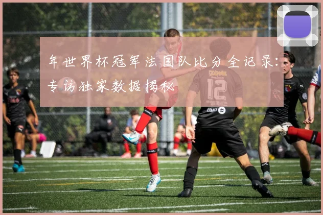 年世界杯冠军法国队比分全记录：专访独家数据揭秘