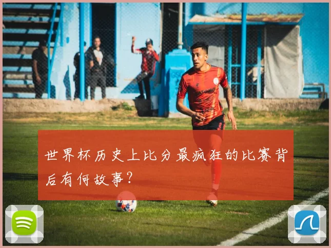 世界杯历史上比分最疯狂的比赛背后有何故事？