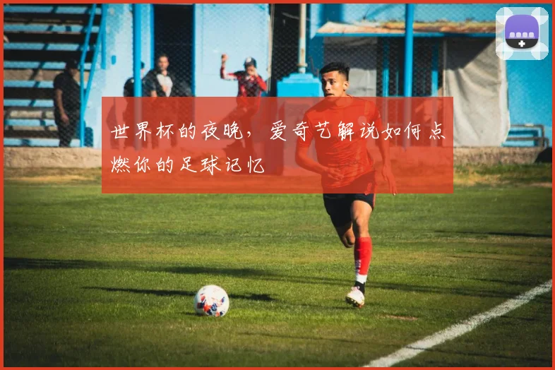 世界杯的夜晚，爱奇艺解说如何点燃你的足球记忆