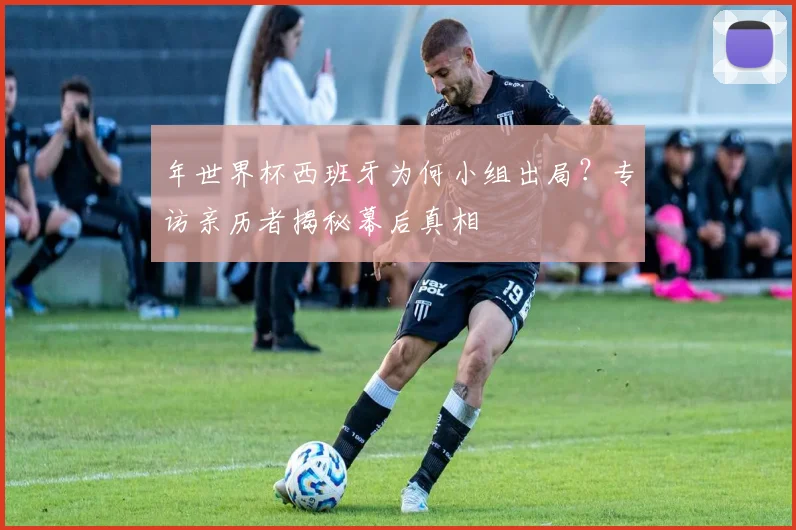 年世界杯西班牙为何小组出局？专访亲历者揭秘幕后真相